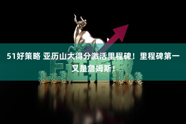 51好策略 亚历山大得分激活里程碑！里程碑第一又是詹姆斯！