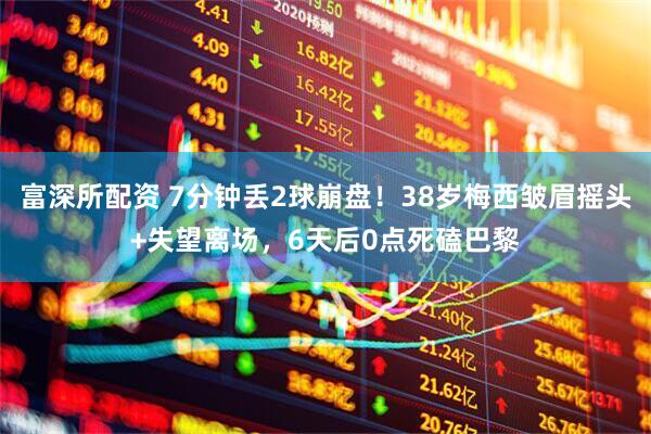 富深所配资 7分钟丢2球崩盘！38岁梅西皱眉摇头+失望离场，6天后0点死磕巴黎