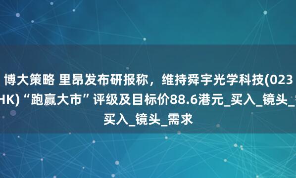博大策略 里昂发布研报称，维持舜宇光学科技(02382.HK)“跑赢大市”评级及目标价88.6港元_买入_镜头_需求