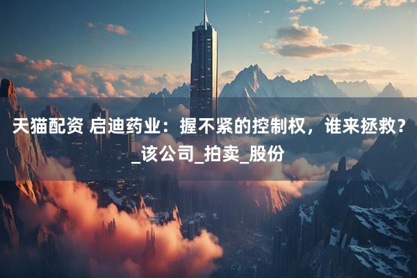 天猫配资 启迪药业：握不紧的控制权，谁来拯救？_该公司_拍卖_股份