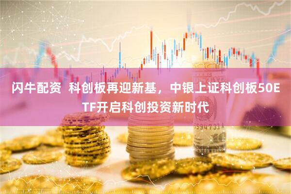 闪牛配资  科创板再迎新基，中银上证科创板50ETF开启科创投资新时代