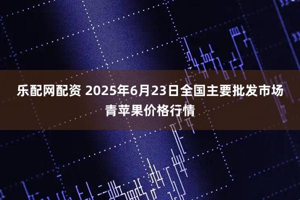 乐配网配资 2025年6月23日全国主要批发市场青苹果价格行情