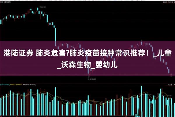 港陆证券 肺炎危害?肺炎疫苗接种常识推荐！_儿童_沃森生物_婴幼儿