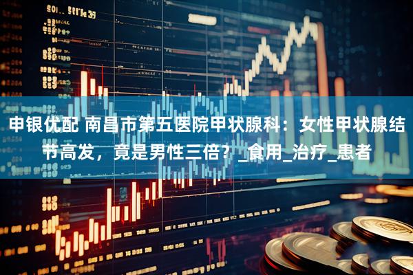 申银优配 南昌市第五医院甲状腺科：女性甲状腺结节高发，竟是男性三倍？_食用_治疗_患者