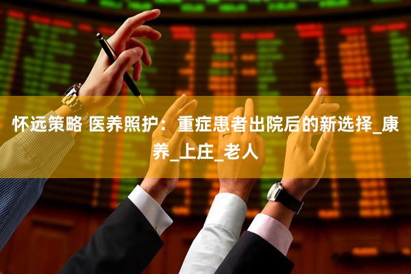 怀远策略 医养照护：重症患者出院后的新选择_康养_上庄_老人