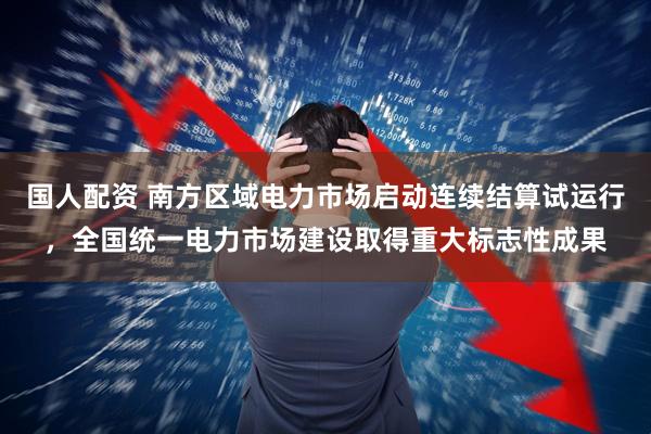 国人配资 南方区域电力市场启动连续结算试运行，全国统一电力市场建设取得重大标志性成果