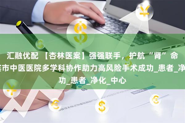汇融优配 【杏林医案】强强联手，护航 “肾” 命 | 哈尔滨市中医医院多学科协作助力高风险手术成功_患者_净化_中心