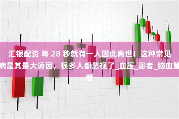 汇银配资 每 28 秒就有一人因此离世！这种常见病是其最大诱因，很多人都忽视了_血压_患者_脑血管