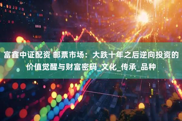 富鑫中证配资 邮票市场：大跌十年之后逆向投资的价值觉醒与财富密码_文化_传承_品种
