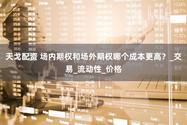天戈配资 场内期权和场外期权哪个成本更高？_交易_流动性_价格
