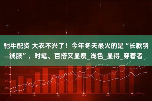 驰牛配资 大衣不兴了！今年冬天最火的是“长款羽绒服”，时髦、百搭又显瘦_浅色_显得_穿着者