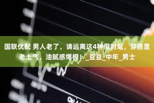 国联优配 男人老了，请远离这4种假时髦，穿搭显老土气，油腻感爆棚！_豆豆_中年_男士