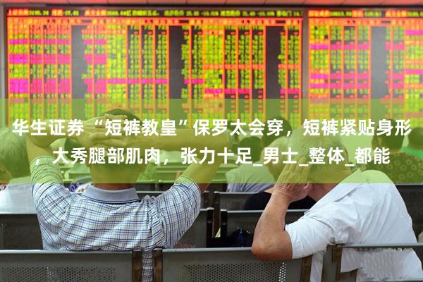 华生证券 “短裤教皇”保罗太会穿，短裤紧贴身形，大秀腿部肌肉，张力十足_男士_整体_都能