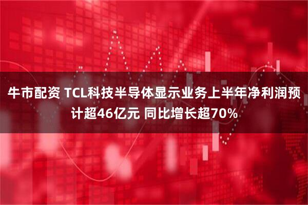牛市配资 TCL科技半导体显示业务上半年净利润预计超46亿元 同比增长超70%