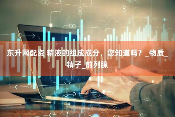 东升网配资 精液的组成成分，您知道吗？_物质_精子_前列腺