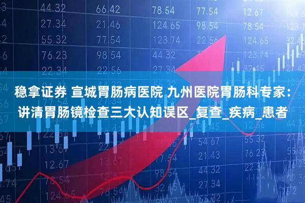 稳拿证券 宣城胃肠病医院 九州医院胃肠科专家：讲清胃肠镜检查三大认知误区_复查_疾病_患者