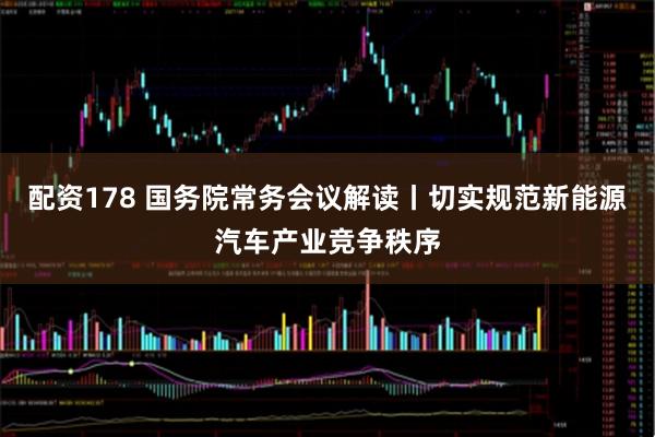 配资178 国务院常务会议解读丨切实规范新能源汽车产业竞争秩序
