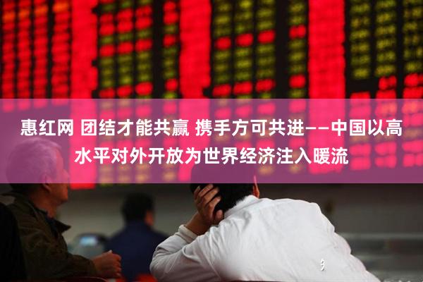 惠红网 团结才能共赢 携手方可共进——中国以高水平对外开放为世界经济注入暖流