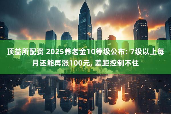 顶益所配资 2025养老金10等级公布: 7级以上每月还能再涨100元, 差距控制不住