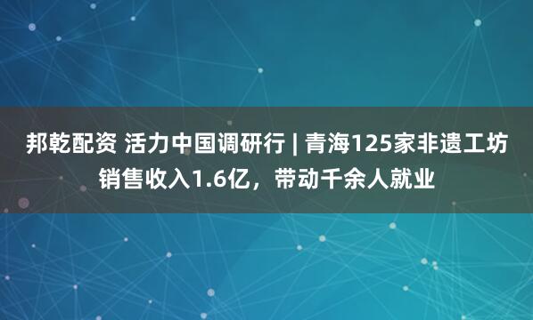 邦乾配资 活力中国调研行 | 青海125家非遗工坊销售收入1.6亿，带动千余人就业