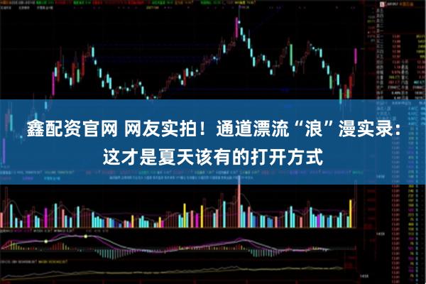 鑫配资官网 网友实拍！通道漂流“浪”漫实录：这才是夏天该有的打开方式