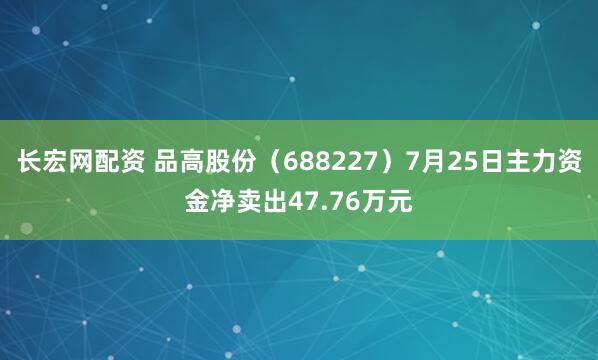 长宏网配资 品高股份（688227）7月25日主力资金净卖出47.76万元