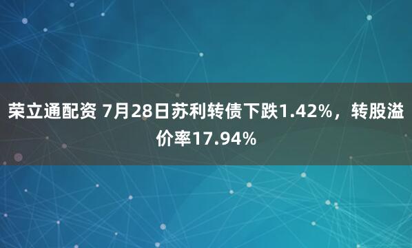 荣立通配资 7月28日苏利转债下跌1.42%，转股溢价率17.94%