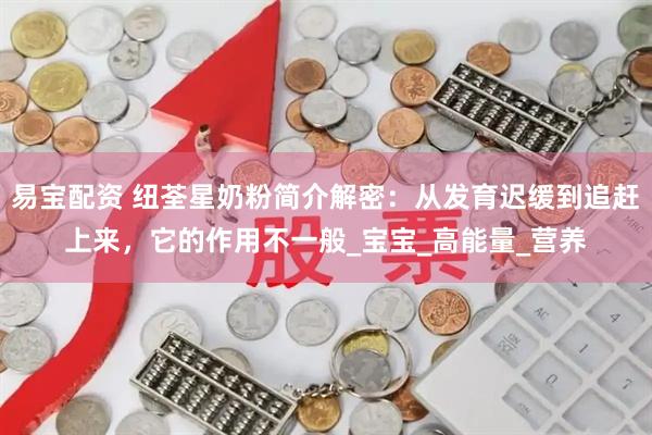 易宝配资 纽荃星奶粉简介解密：从发育迟缓到追赶上来，它的作用不一般_宝宝_高能量_营养