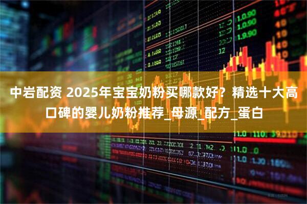 中岩配资 2025年宝宝奶粉买哪款好？精选十大高口碑的婴儿奶粉推荐_母源_配方_蛋白