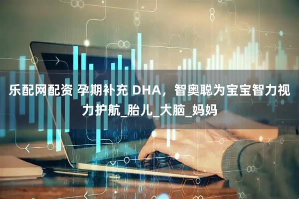乐配网配资 孕期补充 DHA，智奥聪为宝宝智力视力护航_胎儿_大脑_妈妈