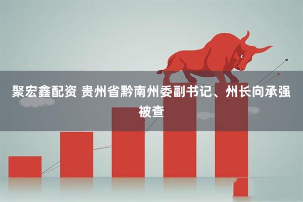 聚宏鑫配资 贵州省黔南州委副书记、州长向承强被查