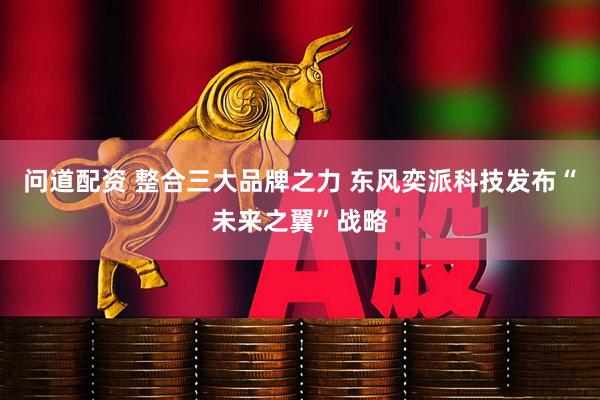 问道配资 整合三大品牌之力 东风奕派科技发布“未来之翼”战略