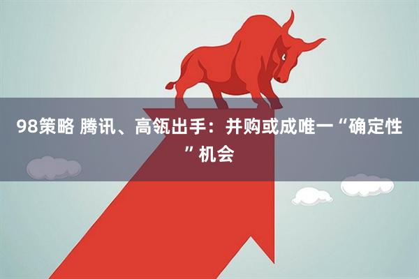 98策略 腾讯、高瓴出手：并购或成唯一“确定性”机会