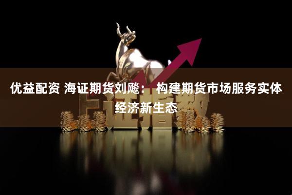 优益配资 海证期货刘飚： 构建期货市场服务实体经济新生态