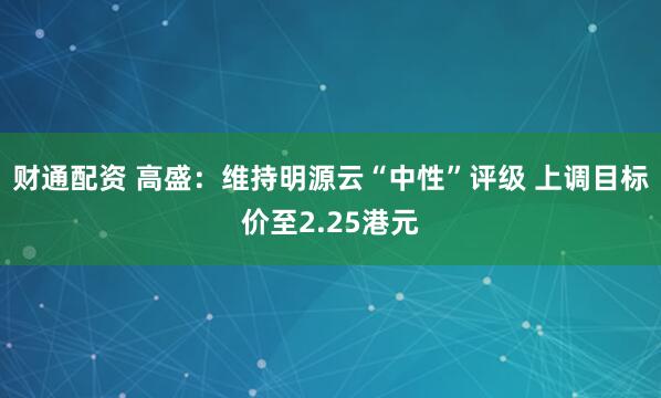 财通配资 高盛：维持明源云“中性”评级 上调目标价至2.25港元