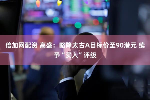 倍加网配资 高盛：略降太古A目标价至90港元 续予“买入”评级