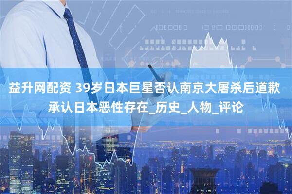 益升网配资 39岁日本巨星否认南京大屠杀后道歉 承认日本恶性存在_历史_人物_评论