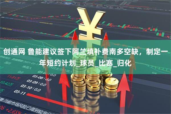 创通网 鲁能建议签下阿兰填补费南多空缺，制定一年短约计划_球员_比赛_归化