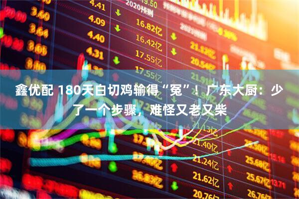 鑫优配 180天白切鸡输得“冤”！广东大厨：少了一个步骤，难怪又老又柴