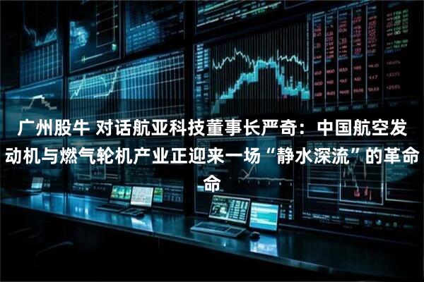 广州股牛 对话航亚科技董事长严奇:中国航空发动机与燃气轮机产业正迎来一场“静水深流”的革命