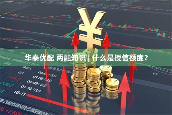 华泰优配 两融知识 | 什么是授信额度？