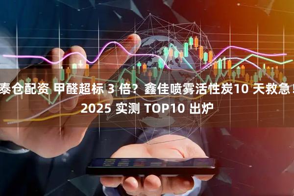 泰仓配资 甲醛超标 3 倍?鑫佳喷雾活性炭10 天救急!2025 实测 TOP10 出炉