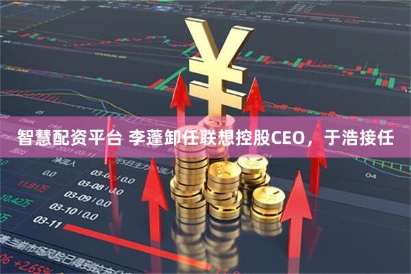 智慧配资平台 李蓬卸任联想控股CEO，于浩接任