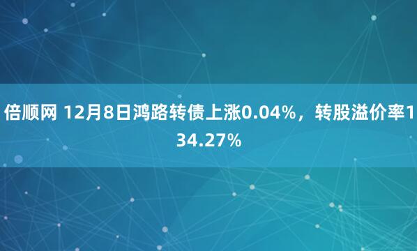 倍顺网 12月8日鸿路转债上涨0.04%，转股溢价率134.27%