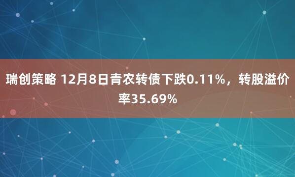瑞创策略 12月8日青农转债下跌0.11%，转股溢价率35.69%