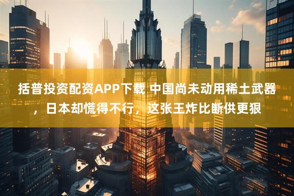 括普投资配资APP下载 中国尚未动用稀土武器，日本却慌得不行，这张王炸比断供更狠