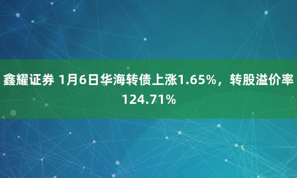鑫耀证券 1月6日华海转债上涨1.65%,转股溢价率124.71%