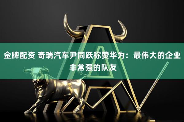 金牌配资 奇瑞汽车尹同跃称赞华为：最伟大的企业 非常强的队友