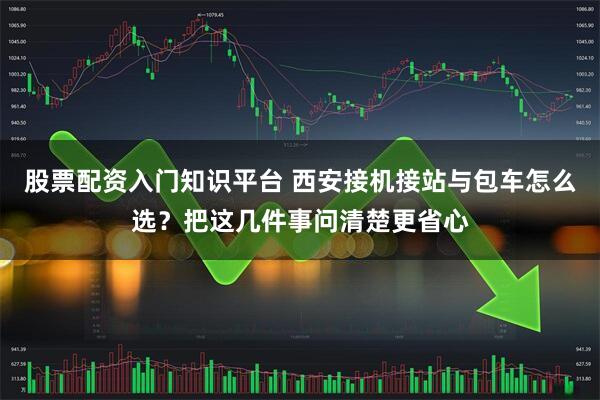 股票配资入门知识平台 西安接机接站与包车怎么选？把这几件事问清楚更省心