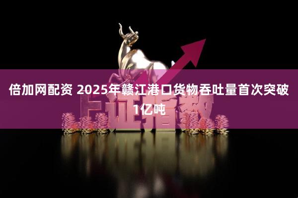 倍加网配资 2025年赣江港口货物吞吐量首次突破1亿吨